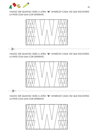 20
VAMOS VER QUANTAS VEZES A LETRA “W” APARECE? CADA VEZ QUE ENCONTRÁ-
LA PINTE COM UMA COR DIFERENTE.
VAMOS VER QUANTAS VEZES A LETRA “W” APARECE? CADA VEZ QUE ENCONTRÁ-
LA PINTE COM UMA COR DIFERENTE.
VAMOS VER QUANTAS VEZES A LETRA “W” APARECE? CADA VEZ QUE ENCONTRÁ-
LA PINTE COM UMA COR DIFERENTE.
 
