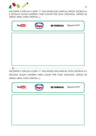 22
ENCONTRE E CIRCULE A LETRA “Y” NOS NOMES DAS MARCAS. DEPOIS, ESCREVA-A
E ESCOLHA ALGUM MATERIAL PARA COLAR POR CIMA (MIÇANGA, GRÃOS DE
ARROZ, AREIA, PAPEL CREPOM...).
ENCONTRE E CIRCULE A LETRA “Y” NOS NOMES DAS MARCAS, APÓS, ESCREVA-A E
ESCOLHA ALGUM MATERIAL PARA COLAR POR CIMA (MIÇANGA, GRÃOS DE
ARROZ, AREIA, PAPEL CREPOM...).
 