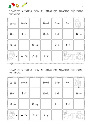 24
COMPLETE A TABELA COM AS LETRAS DO ALFABETO QUE ESTÃO
FALTANDO.
A - a B – b D – d E - e F – f
g
H – h I - i K – k L - l N - n
O - o Q - q S - s T - t
v W - w X - x Y - y
COMPLETE A TABELA COM AS LETRAS DO ALFABETO QUE ESTÃO
FALTANDO.
A - a B – b D – d E - e F – f
g
H – h I - i K – k L - l N - n
O - o Q - q S - s T - t
v W - w X - x Y - y
 