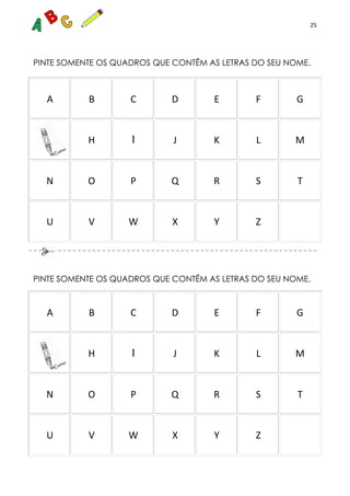 25
PINTE SOMENTE OS QUADROS QUE CONTÊM AS LETRAS DO SEU NOME.
A B C D E F G
H I J K L M
N O P Q R S T
U V W X Y Z
PINTE SOMENTE OS QUADROS QUE CONTÊM AS LETRAS DO SEU NOME.
A B C D E F G
H I J K L M
N O P Q R S T
U V W X Y Z
 