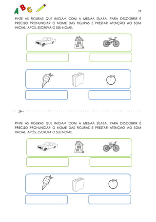 27
PINTE AS FIGURAS QUE INICIAM COM A MESMA SÍLABA. PARA DESCOBRIR É
PRECISO PRONUNCIAR O NOME DAS FIGURAS E PRESTAR ATENÇÃO AO SOM
INICIAL. APÓS, ESCREVA O SEU NOME.
PINTE AS FIGURAS QUE INICIAM COM A MESMA SÍLABA. PARA DESCOBRIR É
PRECISO PRONUNCIAR O NOME DAS FIGURAS E PRESTAR ATENÇÃO AO SOM
INICIAL. APÓS, ESCREVA O SEU NOME.
 