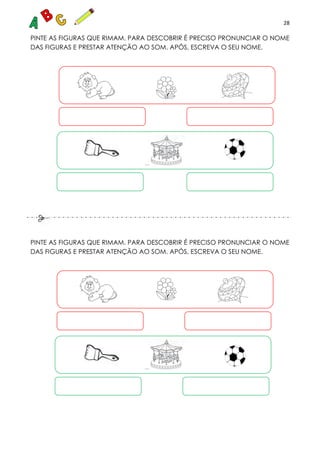 28
PINTE AS FIGURAS QUE RIMAM. PARA DESCOBRIR É PRECISO PRONUNCIAR O NOME
DAS FIGURAS E PRESTAR ATENÇÃO AO SOM. APÓS, ESCREVA O SEU NOME.
PINTE AS FIGURAS QUE RIMAM. PARA DESCOBRIR É PRECISO PRONUNCIAR O NOME
DAS FIGURAS E PRESTAR ATENÇÃO AO SOM. APÓS, ESCREVA O SEU NOME.
 