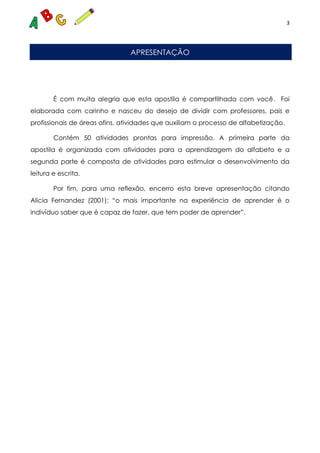 3
APRESENTAÇÃO
É com muita alegria que esta apostila é compartilhada com você. Foi
elaborada com carinho e nasceu do desejo de dividir com professores, pais e
profissionais de áreas afins, atividades que auxiliam o processo de alfabetização.
Contém 50 atividades prontas para impressão. A primeira parte da
apostila é organizada com atividades para a aprendizagem do alfabeto e a
segunda parte é composta de atividades para estimular o desenvolvimento da
leitura e escrita.
Por fim, para uma reflexão, encerro esta breve apresentação citando
Alicia Fernandez (2001): “o mais importante na experiência de aprender é o
indivíduo saber que é capaz de fazer, que tem poder de aprender”.
 