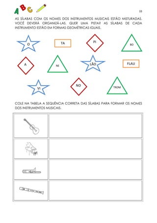 33
AS SÍLABAS COM OS NOMES DOS INSTRUMENTOS MUSICAIS ESTÃO MISTURADAS.
VOCÊ DEVERÁ ORGANIZÁ-LAS. QUER UMA PISTA? AS SÍLABAS DE CADA
INSTRUMENTO ESTÃO EM FORMAS GEOMÉTRICAS IGUAIS.
COLE NA TABELA A SEQUÊNCIA CORRETA DAS SÍLABAS PARA FORMAR OS NOMES
DOS INSTRUMENTOS MUSICAIS.
O
LÃO
O
VI
A
PI
NO TROM
B
BO
NE
FLAU
TA
 