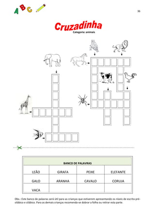 36
Categoria: animais
BANCO DE PALAVRAS
LEÃO GIRAFA PEIXE ELEFANTE
GALO ARANHA CAVALO CORUJA
VACA
Obs.: Este banco de palavras será útil para as crianças que estiverem apresentando os níveis de escrita pré-
silábico e silábico. Para as demais crianças recomenda-se dobrar a folha ou retirar esta parte.
 