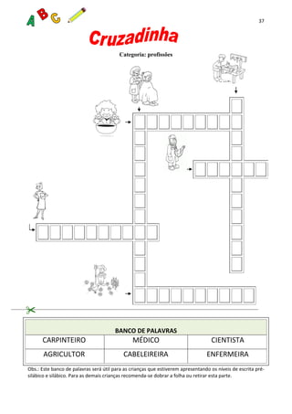 37
Categoria: profissões
BANCO DE PALAVRAS
CARPINTEIRO MÉDICO CIENTISTA
AGRICULTOR CABELEIREIRA ENFERMEIRA
Obs.: Este banco de palavras será útil para as crianças que estiverem apresentando os níveis de escrita pré-
silábico e silábico. Para as demais crianças recomenda-se dobrar a folha ou retirar esta parte.
 