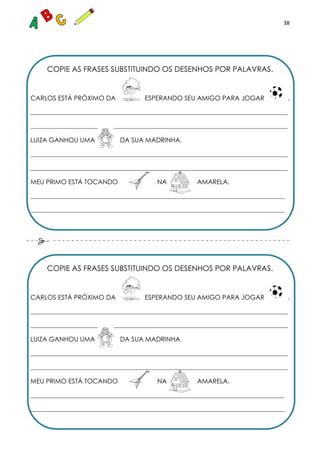 38
COPIE AS FRASES SUBSTITUINDO OS DESENHOS POR PALAVRAS.
CARLOS ESTÁ PRÓXIMO DA ESPERANDO SEU AMIGO PARA JOGAR .
_______________________________________________________________________________________
_______________________________________________________________________________________
LUIZA GANHOU UMA DA SUA MADRINHA.
_______________________________________________________________________________________
_______________________________________________________________________________________
MEU PRIMO ESTÁ TOCANDO NA AMARELA.
______________________________________________________________________________________
______________________________________________________________________________________
COPIE AS FRASES SUBSTITUINDO OS DESENHOS POR PALAVRAS.
CARLOS ESTÁ PRÓXIMO DA ESPERANDO SEU AMIGO PARA JOGAR .
_______________________________________________________________________________________
_______________________________________________________________________________________
LUIZA GANHOU UMA DA SUA MADRINHA.
_______________________________________________________________________________________
_______________________________________________________________________________________
MEU PRIMO ESTÁ TOCANDO NA AMARELA.
______________________________________________________________________________________
______________________________________________________________________________________
 