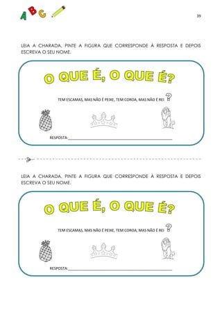 39
LEIA A CHARADA, PINTE A FIGURA QUE CORRESPONDE À RESPOSTA E DEPOIS
ESCREVA O SEU NOME.
TEM ESCAMAS, MAS NÃO É PEIXE, TEM COROA, MAS NÃO É REI
RESPOSTA:___________________________________________________
LEIA A CHARADA, PINTE A FIGURA QUE CORRESPONDE À RESPOSTA E DEPOIS
ESCREVA O SEU NOME.
TEM ESCAMAS, MAS NÃO É PEIXE, TEM COROA, MAS NÃO É REI
RESPOSTA:___________________________________________________
 