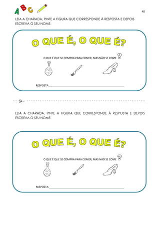 40
LEIA A CHARADA, PINTE A FIGURA QUE CORRESPONDE À RESPOSTA E DEPOIS
ESCREVA O SEU NOME.
O QUE É QUE SE COMPRA PARA COMER, MAS NÃO SE COME
RESPOSTA:___________________________________________________
LEIA A CHARADA, PINTE A FIGURA QUE CORRESPONDE À RESPOSTA E DEPOIS
ESCREVA O SEU NOME.
O QUE É QUE SE COMPRA PARA COMER, MAS NÃO SE COME
RESPOSTA:___________________________________________________
 