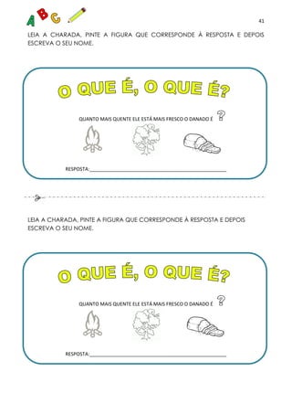 41
LEIA A CHARADA, PINTE A FIGURA QUE CORRESPONDE À RESPOSTA E DEPOIS
ESCREVA O SEU NOME.
QUANTO MAIS QUENTE ELE ESTÁ MAIS FRESCO O DANADO É
RESPOSTA:___________________________________________________
LEIA A CHARADA, PINTE A FIGURA QUE CORRESPONDE À RESPOSTA E DEPOIS
ESCREVA O SEU NOME.
QUANTO MAIS QUENTE ELE ESTÁ MAIS FRESCO O DANADO É
RESPOSTA:___________________________________________________
 