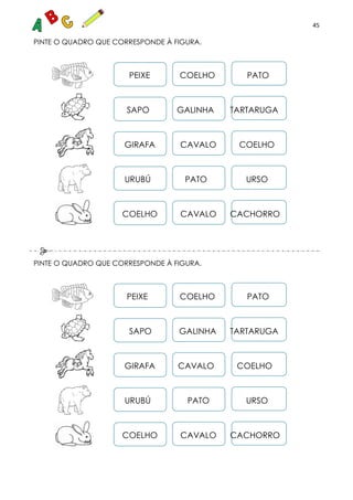 45
PINTE O QUADRO QUE CORRESPONDE À FIGURA.
PEIXE COELHO PATO
SAPO GALINHA TARTARUGA
GIRAFA CAVALO COELHO
URUBÚ PATO URSO
COELHO CAVALO CACHORRO
PINTE O QUADRO QUE CORRESPONDE À FIGURA.
PEIXE COELHO PATO
SAPO GALINHA TARTARUGA
GIRAFA CAVALO COELHO
URUBÚ PATO URSO
COELHO CAVALO CACHORRO
 