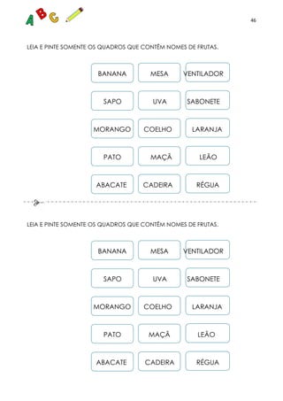 46
LEIA E PINTE SOMENTE OS QUADROS QUE CONTÊM NOMES DE FRUTAS.
BANANA MESA VENTILADOR
SAPO UVA SABONETE
MORANGO COELHO LARANJA
PATO MAÇÃ LEÃO
ABACATE CADEIRA RÉGUA
LEIA E PINTE SOMENTE OS QUADROS QUE CONTÊM NOMES DE FRUTAS.
BANANA MESA VENTILADOR
SAPO UVA SABONETE
MORANGO COELHO LARANJA
PATO MAÇÃ LEÃO
ABACATE CADEIRA RÉGUA
 