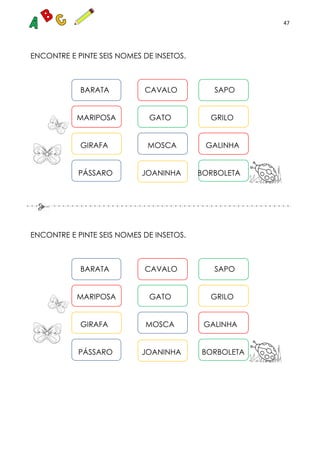 47
ENCONTRE E PINTE SEIS NOMES DE INSETOS.
BARATA CAVALO SAPO
MARIPOSA GATO GRILO
GIRAFA MOSCA GALINHA
PÁSSARO JOANINHA BORBOLETA
ENCONTRE E PINTE SEIS NOMES DE INSETOS.
BARATA CAVALO SAPO
MARIPOSA GATO GRILO
GIRAFA MOSCA GALINHA
PÁSSARO JOANINHA BORBOLETA
 