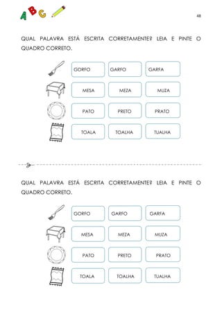 48
QUAL PALAVRA ESTÁ ESCRITA CORRETAMENTE? LEIA E PINTE O
QUADRO CORRETO.
GORFO GARFO GARFA
MESA MEZA MUZA
PATO PRETO PRATO
TOALA TOALHA TUALHA
QUAL PALAVRA ESTÁ ESCRITA CORRETAMENTE? LEIA E PINTE O
QUADRO CORRETO.
GORFO GARFO GARFA
MESA MEZA MUZA
PATO PRETO PRATO
TOALA TOALHA TUALHA
 