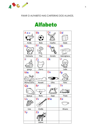 5
FIXAR O ALFABETO NAS CARTEIRAS DOS ALUNOS.
A a a Bb Cc Dd
Avião Bola Coelho Dado
Ee Ff Gg Hh
Elefante Flor Girafa Helicóptero
Ii Jj Kk Ll
Igreja Jarra Leão
Mm Nn Oo Pp
Motocicleta Nuvem Olho Pato
Qq Rr Ss Tt
Queijo Rato Sapo Trem
Uu Vv Ww Xx
Uva Violão Xícara
Yy Zz
Zebra
 