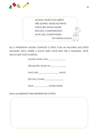 50
UM DOIS, FEIJÃO COM ARROZ
TRÊS QUATRO, FEIJÃO NO PRATO
CINCO SEIS, BATATA INGLÊS
SETE OITO, COMER BISCOITO
NOVE, DEZ, COMER PASTEIS.
Da tradição popular.
LEU A PARLENDA? AGORA COMPLETE O TEXTO COM AS PALAVRAS QUE ESTÃO
FALTANDO. DICA: DOBRE A FOLHA PARA VOCÊ NÃO VER A PARLENDA. APÓS,
VEJA O QUE VOCÊ ACERTOU.
UM DOIS, FEIJÃO COM ___________________
TRÊS QUATRO, FEIJÃO NO _________________
CINCO SEIS, ______________________ INGLÊS
SETE OITO, COMER _____________________
NOVE, _______________, COMER PASTEIS.
FAÇA UM DESENHO PARA REPRESENTAR O TEXTO.
 