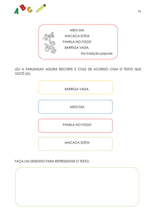 51
RAS CONULTADAS
MEIO-DIA
MACACA SOFIA
PANELA NO FOGO
BARRIGA VAZIA.
Da tradição popular.
LEU A PARLENDA? AGORA RECORTE E COLE DE ACORDO COM O TEXTO QUE
VOCÊ LEU.
BARRIGA VAZIA.
MEIO-DIA
PANELA NO FOGO
MACACA SOFIA
FAÇA UM DESENHO PARA REPRESENTAR O TEXTO.
 