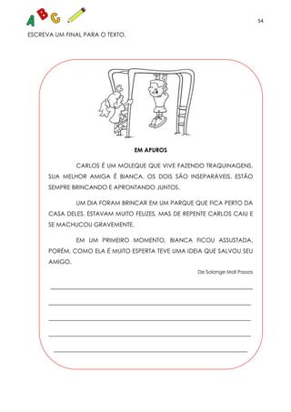 54
ESCREVA UM FINAL PARA O TEXTO.
EM APUROS
CARLOS É UM MOLEQUE QUE VIVE FAZENDO TRAQUINAGENS.
SUA MELHOR AMIGA É BIANCA. OS DOIS SÃO INSEPARÁVEIS. ESTÃO
SEMPRE BRINCANDO E APRONTANDO JUNTOS.
UM DIA FORAM BRINCAR EM UM PARQUE QUE FICA PERTO DA
CASA DELES. ESTAVAM MUITO FELIZES, MAS DE REPENTE CARLOS CAIU E
SE MACHUCOU GRAVEMENTE.
EM UM PRIMEIRO MOMENTO, BIANCA FICOU ASSUSTADA,
PORÉM, COMO ELA É MUITO ESPERTA TEVE UMA IDEIA QUE SALVOU SEU
AMIGO.
De Solange Moll Passos
_____________________________________________________________________
_____________________________________________________________________
_____________________________________________________________________
_____________________________________________________________________
__________________________________________________________________
 