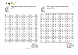 7
Ajude as crianças a chegarem à escola percorrendo o caminho Ajude as crianças a chegarem à escola percorrendo o
do “b”. caminho do “b”.
b b b d d d d d d d d d d d
d d b b b d d d d d d d d d
d d d d b d d d d d d d d d
d d d d b d d d d d d d d d
d d d d b b d d d d d d d d
d d d d d b d b b b b d d d
d d d d d b d b d d b d d d
d d d d d b b b d d b d d d
d d d d d d d d d d b d d d
d d d d d d d d d d b b b d
d d d d d d d d d d d d b d
d d d d d d d d d d d d b b
b b b d d d d d d d d d d d
d d b b b d d d d d d d d d
d d d d b d d d d d d d d d
d d d d b d d d d d d d d d
d d d d b b d d d d d d d d
d d d d d b d b b b b d d d
d d d d d b d b d d b d d d
d d d d d b b b d d b d d d
d d d d d d d d d d b d d d
d d d d d d d d d d b b b d
d d d d d d d d d d d d b d
d d d d d d d d d d d d b b
 