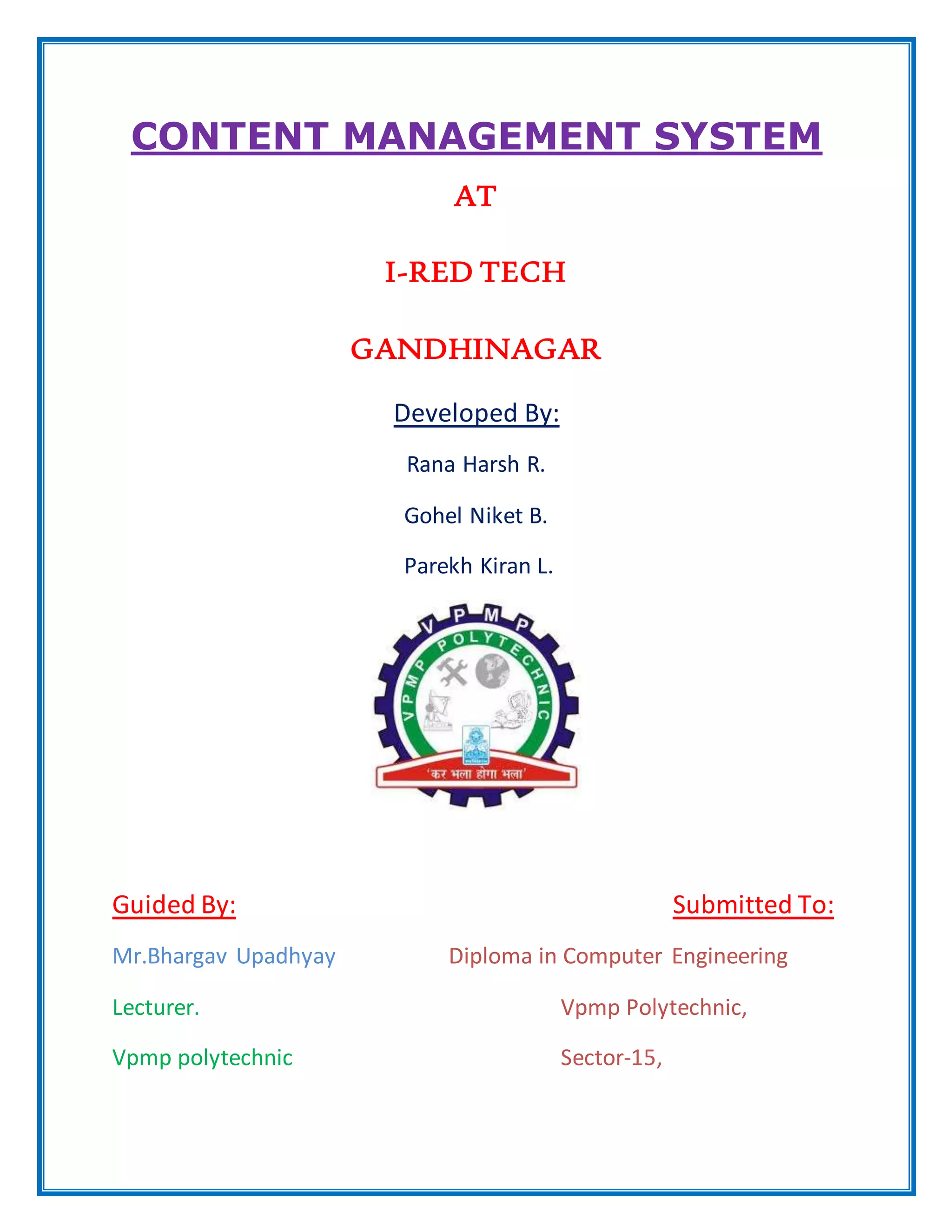 CONTENT MANAGEMENT SYSTEM
AT
I-RED TECH
GANDHINAGAR
Developed By:
Rana Harsh R.
Gohel Niket B.
Parekh Kiran L.
Guided By: Submitted To:
Mr.Bhargav Upadhyay Diploma in Computer Engineering
Lecturer. Vpmp Polytechnic,
Vpmp polytechnic Sector-15,
 