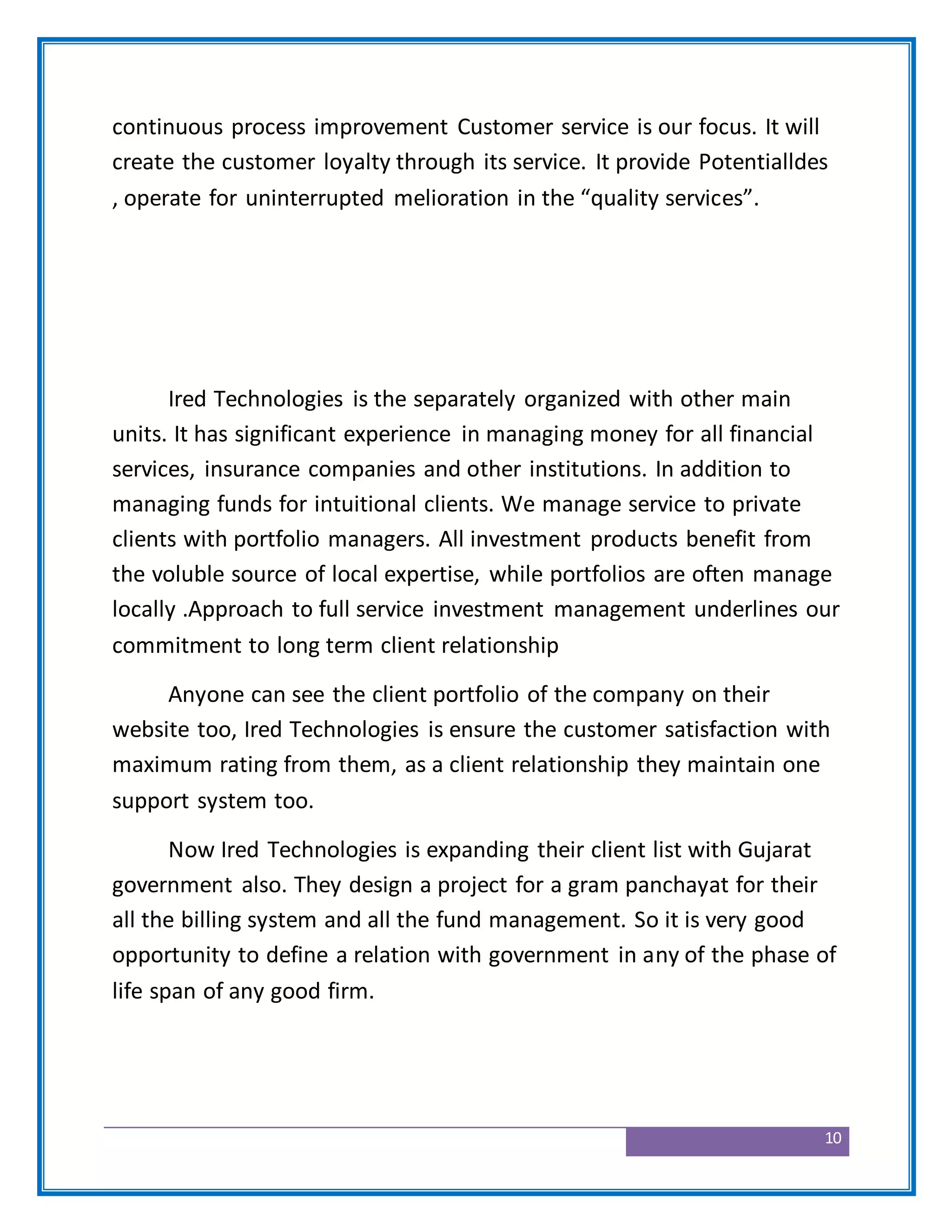 10
continuous process improvement Customer service is our focus. It will
create the customer loyalty through its service. It provide Potentialldes
, operate for uninterrupted melioration in the “quality services”.
Ired Technologies is the separately organized with other main
units. It has significant experience in managing money for all financial
services, insurance companies and other institutions. In addition to
managing funds for intuitional clients. We manage service to private
clients with portfolio managers. All investment products benefit from
the voluble source of local expertise, while portfolios are often manage
locally .Approach to full service investment management underlines our
commitment to long term client relationship
Anyone can see the client portfolio of the company on their
website too, Ired Technologies is ensure the customer satisfaction with
maximum rating from them, as a client relationship they maintain one
support system too.
Now Ired Technologies is expanding their client list with Gujarat
government also. They design a project for a gram panchayat for their
all the billing system and all the fund management. So it is very good
opportunity to define a relation with government in any of the phase of
life span of any good firm.
 