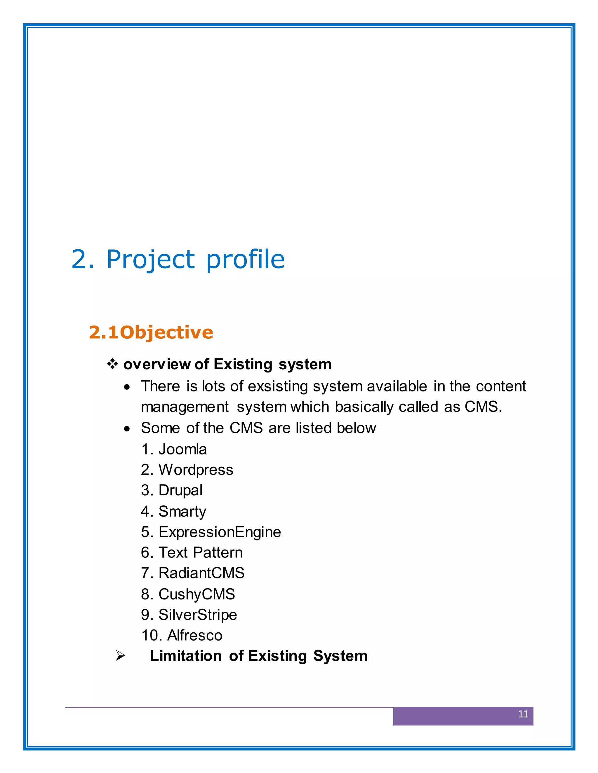11
2. Project profile
2.1Objective
 overview of Existing system
 There is lots of exsisting system available in the content
management system which basically called as CMS.
 Some of the CMS are listed below
1. Joomla
2. Wordpress
3. Drupal
4. Smarty
5. ExpressionEngine
6. Text Pattern
7. RadiantCMS
8. CushyCMS
9. SilverStripe
10. Alfresco
 Limitation of Existing System
 