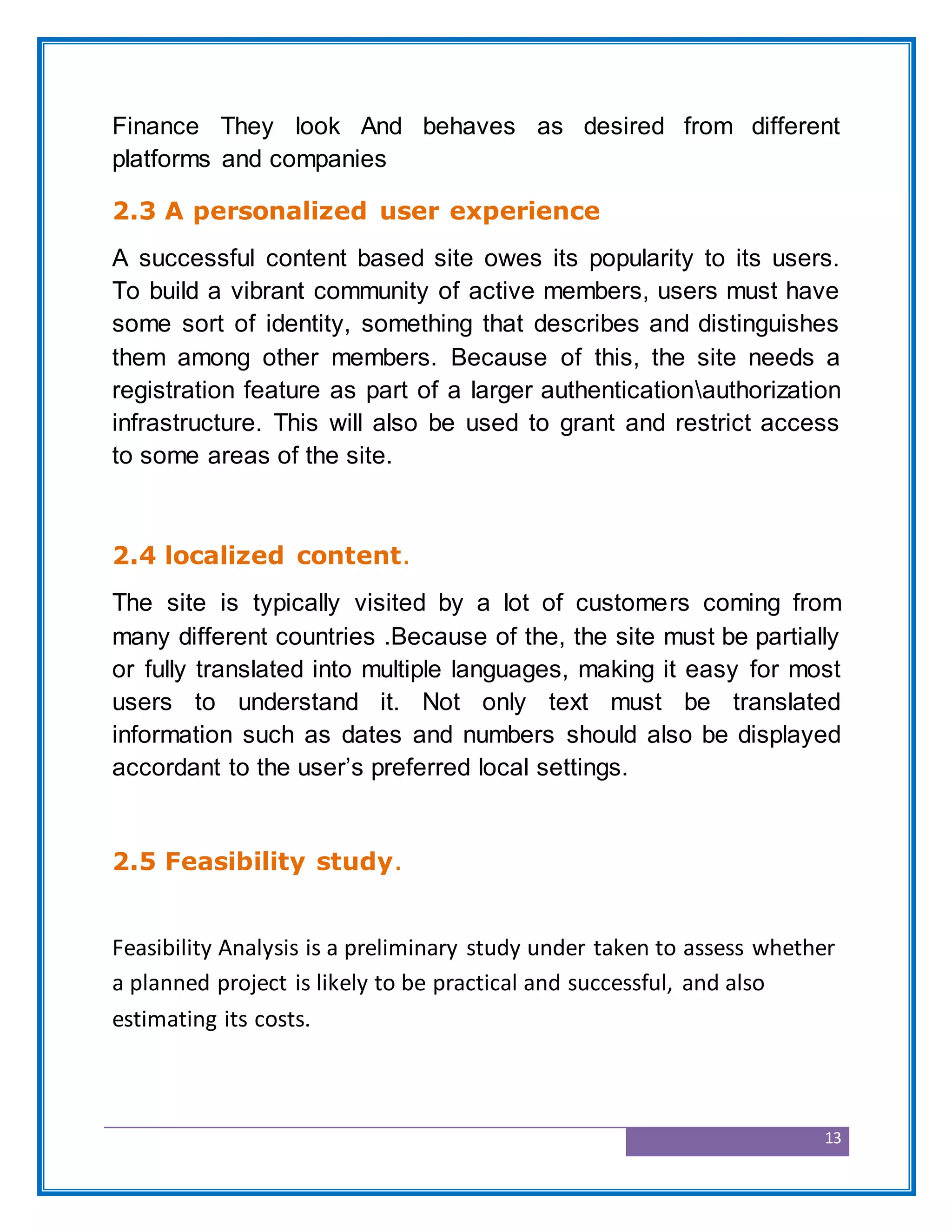 13
Finance They look And behaves as desired from different
platforms and companies
2.3 A personalized user experience
A successful content based site owes its popularity to its users.
To build a vibrant community of active members, users must have
some sort of identity, something that describes and distinguishes
them among other members. Because of this, the site needs a
registration feature as part of a larger authenticationauthorization
infrastructure. This will also be used to grant and restrict access
to some areas of the site.
2.4 localized content.
The site is typically visited by a lot of customers coming from
many different countries .Because of the, the site must be partially
or fully translated into multiple languages, making it easy for most
users to understand it. Not only text must be translated
information such as dates and numbers should also be displayed
accordant to the user’s preferred local settings.
2.5 Feasibility study.
Feasibility Analysis is a preliminary study under taken to assess whether
a planned project is likely to be practical and successful, and also
estimating its costs.
 