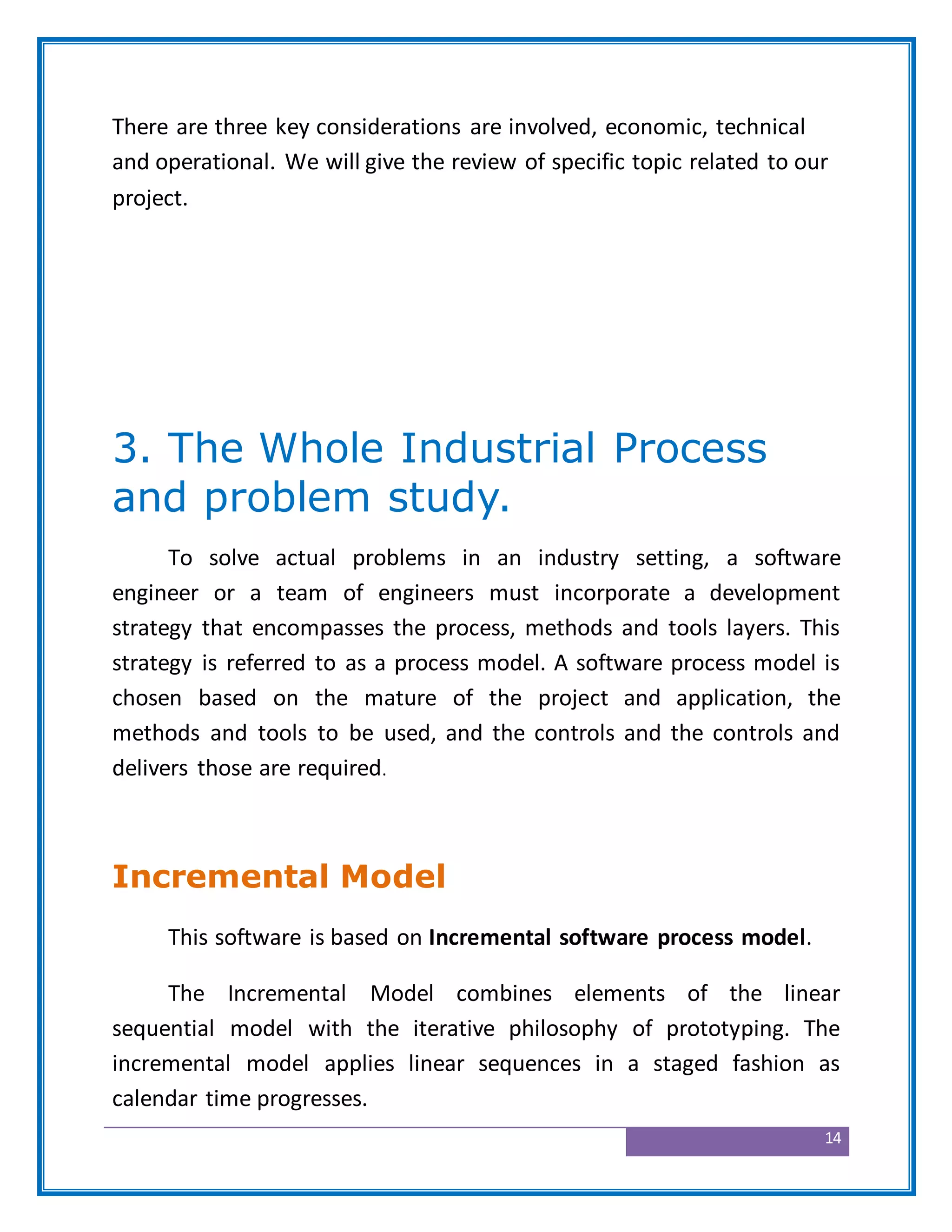 14
There are three key considerations are involved, economic, technical
and operational. We will give the review of specific topic related to our
project.
3. The Whole Industrial Process
and problem study.
To solve actual problems in an industry setting, a software
engineer or a team of engineers must incorporate a development
strategy that encompasses the process, methods and tools layers. This
strategy is referred to as a process model. A software process model is
chosen based on the mature of the project and application, the
methods and tools to be used, and the controls and the controls and
delivers those are required.
Incremental Model
This software is based on Incremental software process model.
The Incremental Model combines elements of the linear
sequential model with the iterative philosophy of prototyping. The
incremental model applies linear sequences in a staged fashion as
calendar time progresses.
 