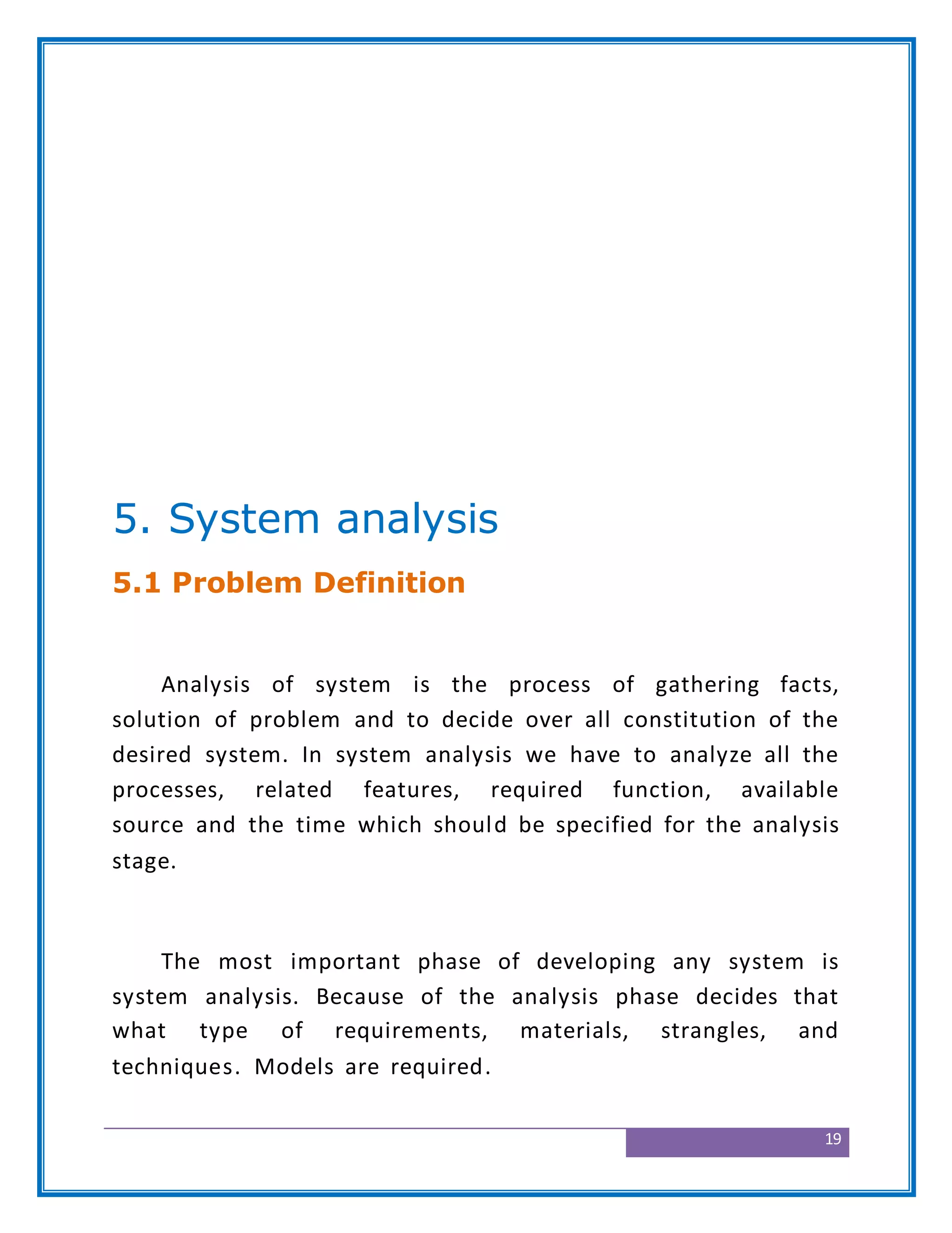 19
5. System analysis
5.1 Problem Definition
Analysis of system is the process of gathering facts,
solution of problem and to decide over all constitution of the
desired system. In system analysis we have to analyze all the
processes, related features, required function, available
source and the time which should be specified for the analysis
stage.
The most important phase of developing any system is
system analysis. Because of the analysis phase decides that
what type of requirements, materials, strangles, and
techniques. Models are required.
 