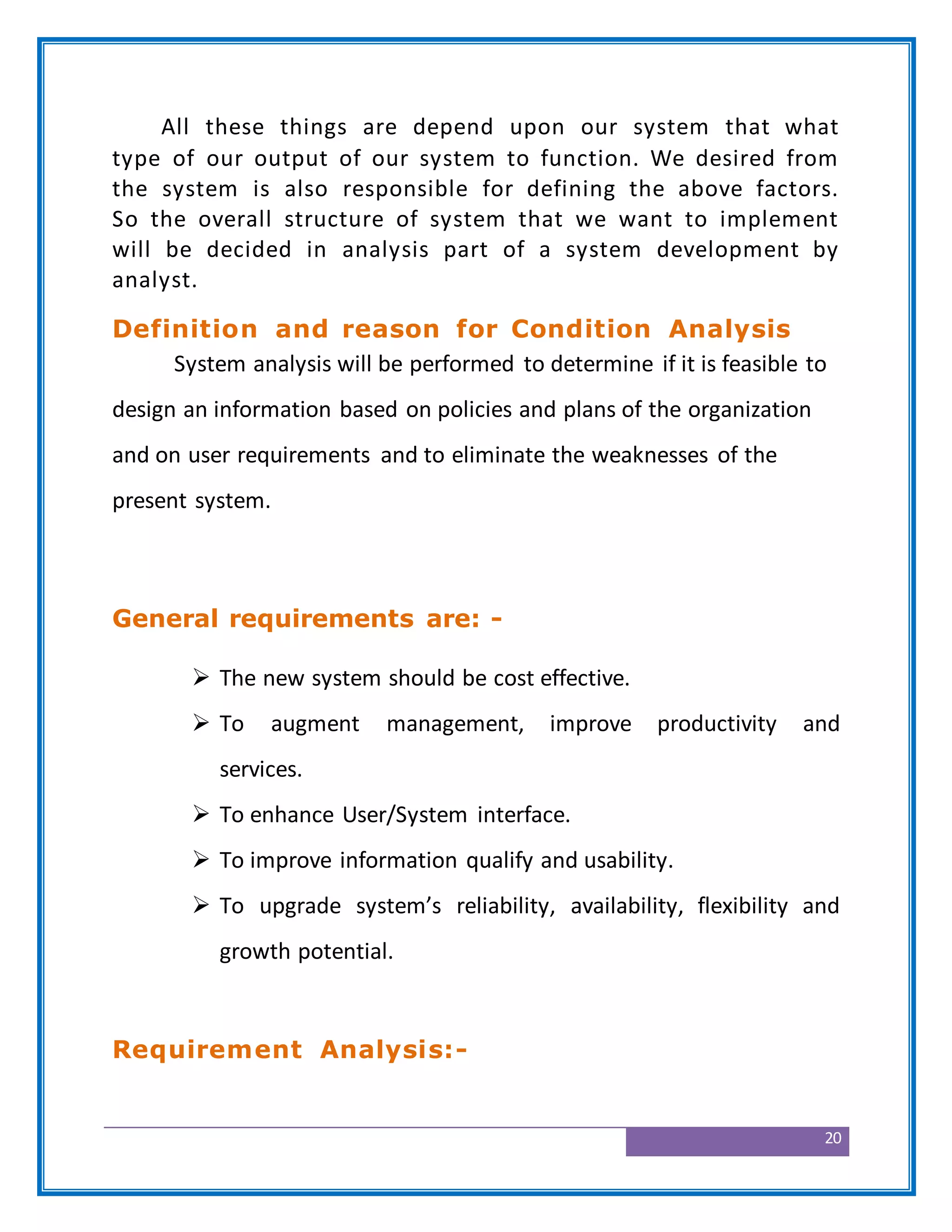 20
All these things are depend upon our system that what
type of our output of our system to function. We desired from
the system is also responsible for defining the above factors.
So the overall structure of system that we want to implement
will be decided in analysis part of a system development by
analyst.
Definition and reason for Condition Analysis
System analysis will be performed to determine if it is feasible to
design an information based on policies and plans of the organization
and on user requirements and to eliminate the weaknesses of the
present system.
General requirements are: -
 The new system should be cost effective.
 To augment management, improve productivity and
services.
 To enhance User/System interface.
 To improve information qualify and usability.
 To upgrade system’s reliability, availability, flexibility and
growth potential.
Requirement Analysis:-
 