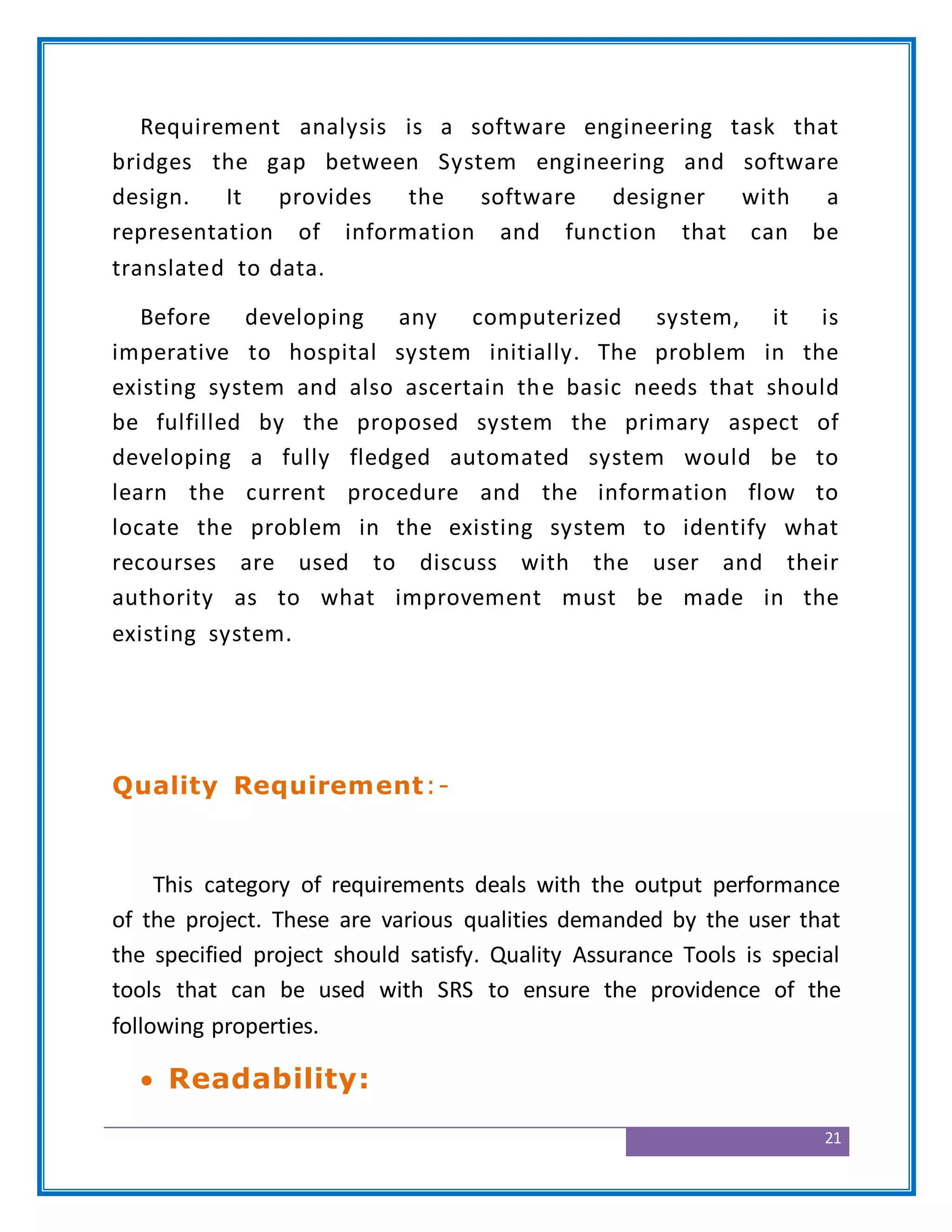 21
Requirement analysis is a software engineering task that
bridges the gap between System engineering and software
design. It provides the software designer with a
representation of information and function that can be
translated to data.
Before developing any computerized system, it is
imperative to hospital system initially. The problem in the
existing system and also ascertain the basic needs that should
be fulfilled by the proposed system the primary aspect of
developing a fully fledged automated system would be to
learn the current procedure and the information flow to
locate the problem in the existing system to identify what
recourses are used to discuss with the user and their
authority as to what improvement must be made in the
existing system.
Quality Requirement:-
This category of requirements deals with the output performance
of the project. These are various qualities demanded by the user that
the specified project should satisfy. Quality Assurance Tools is special
tools that can be used with SRS to ensure the providence of the
following properties.
 Readability:
 