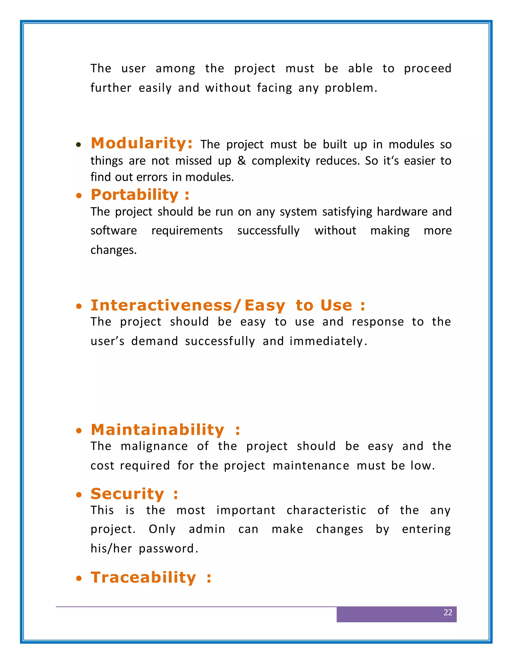 22
The user among the project must be able to proceed
further easily and without facing any problem.
 Modularity: The project must be built up in modules so
things are not missed up & complexity reduces. So it‘s easier to
find out errors in modules.
 Portability :
The project should be run on any system satisfying hardware and
software requirements successfully without making more
changes.
 Interactiveness/Easy to Use :
The project should be easy to use and response to the
user’s demand successfully and immediately.
 Maintainability :
The malignance of the project should be easy and the
cost required for the project maintenance must be low.
 Security :
This is the most important characteristic of the any
project. Only admin can make changes by entering
his/her password.
 Traceability :
 