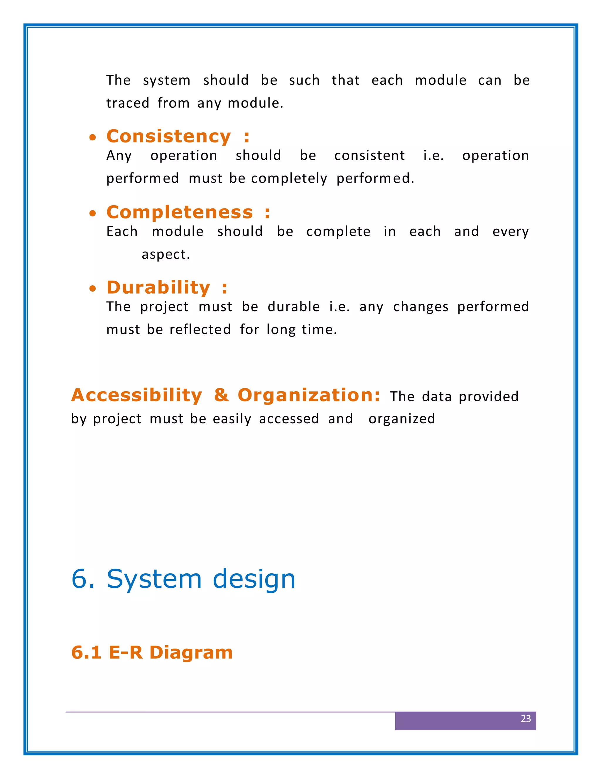 23
The system should be such that each module can be
traced from any module.
 Consistency :
Any operation should be consistent i.e. operation
performed must be completely performed.
 Completeness :
Each module should be complete in each and every
aspect.
 Durability :
The project must be durable i.e. any changes performed
must be reflected for long time.
Accessibility & Organization: The data provided
by project must be easily accessed and organized
6. System design
6.1 E-R Diagram
 