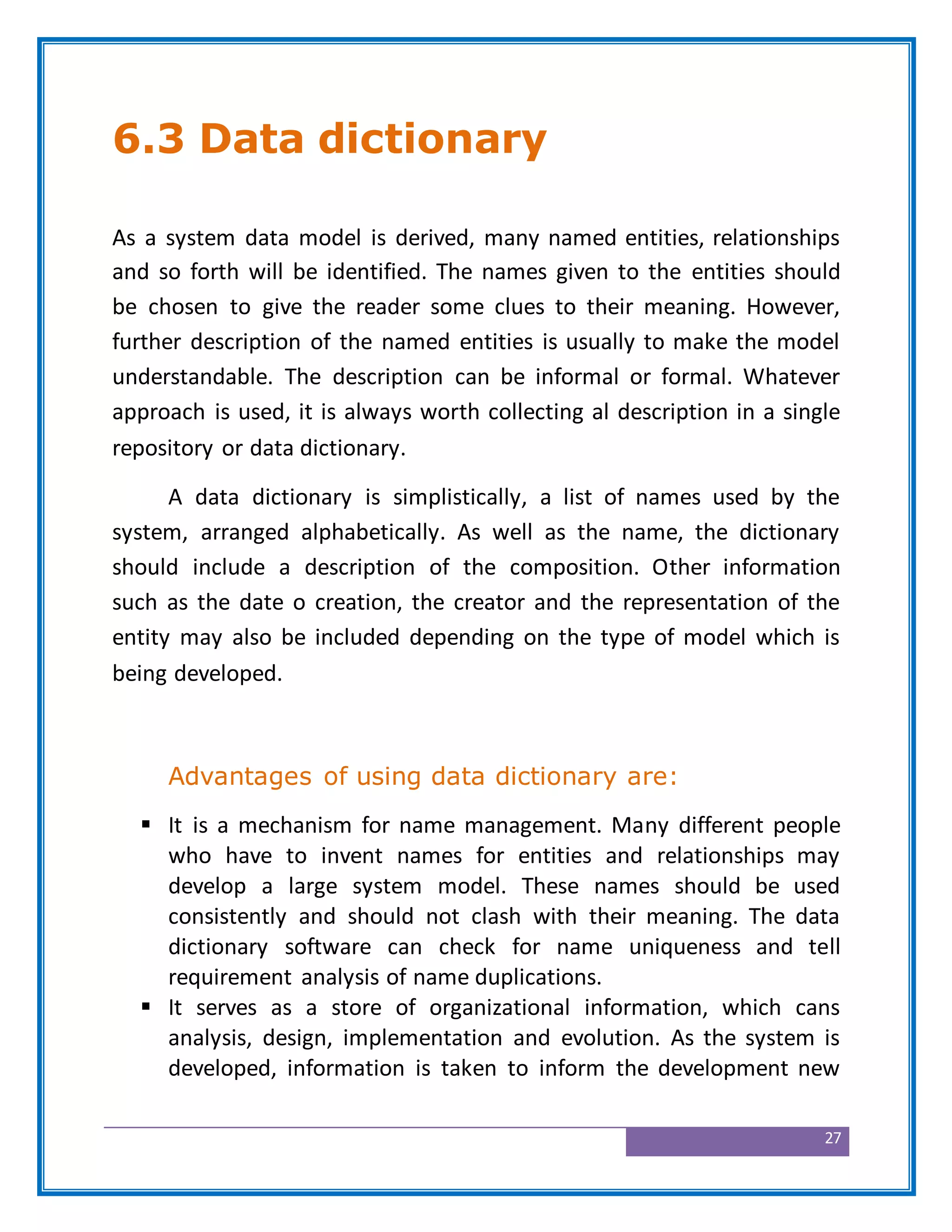 27
6.3 Data dictionary
As a system data model is derived, many named entities, relationships
and so forth will be identified. The names given to the entities should
be chosen to give the reader some clues to their meaning. However,
further description of the named entities is usually to make the model
understandable. The description can be informal or formal. Whatever
approach is used, it is always worth collecting al description in a single
repository or data dictionary.
A data dictionary is simplistically, a list of names used by the
system, arranged alphabetically. As well as the name, the dictionary
should include a description of the composition. Other information
such as the date o creation, the creator and the representation of the
entity may also be included depending on the type of model which is
being developed.
Advantages of using data dictionary are:
 It is a mechanism for name management. Many different people
who have to invent names for entities and relationships may
develop a large system model. These names should be used
consistently and should not clash with their meaning. The data
dictionary software can check for name uniqueness and tell
requirement analysis of name duplications.
 It serves as a store of organizational information, which cans
analysis, design, implementation and evolution. As the system is
developed, information is taken to inform the development new
 