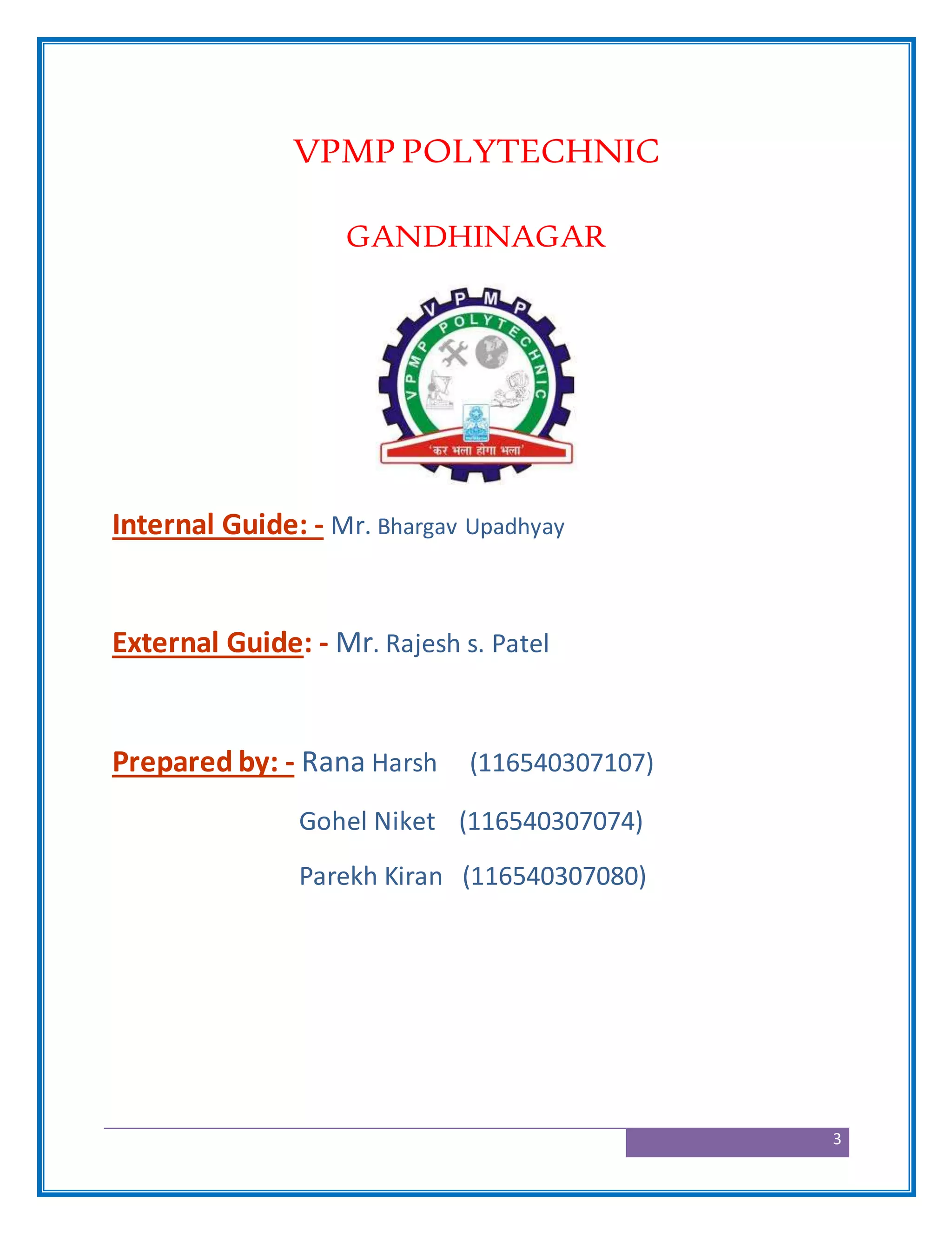 3
VPMP POLYTECHNIC
GANDHINAGAR
Internal Guide: - Mr. Bhargav Upadhyay
External Guide: - Mr. Rajesh s. Patel
Prepared by: - Rana Harsh (116540307107)
Gohel Niket (116540307074)
Parekh Kiran (116540307080)
 