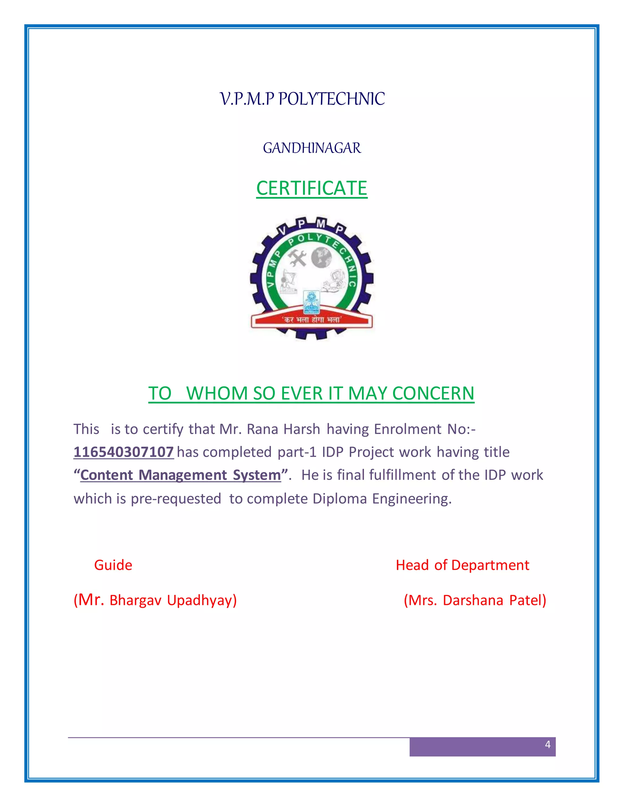 4
V.P.M.P POLYTECHNIC
GANDHINAGAR
CERTIFICATE
TO WHOM SO EVER IT MAY CONCERN
This is to certify that Mr. Rana Harsh having Enrolment No:-
116540307107 has completed part-1 IDP Project work having title
“Content Management System”. He is final fulfillment of the IDP work
which is pre-requested to complete Diploma Engineering.
Guide Head of Department
(Mr. Bhargav Upadhyay) (Mrs. Darshana Patel)
 