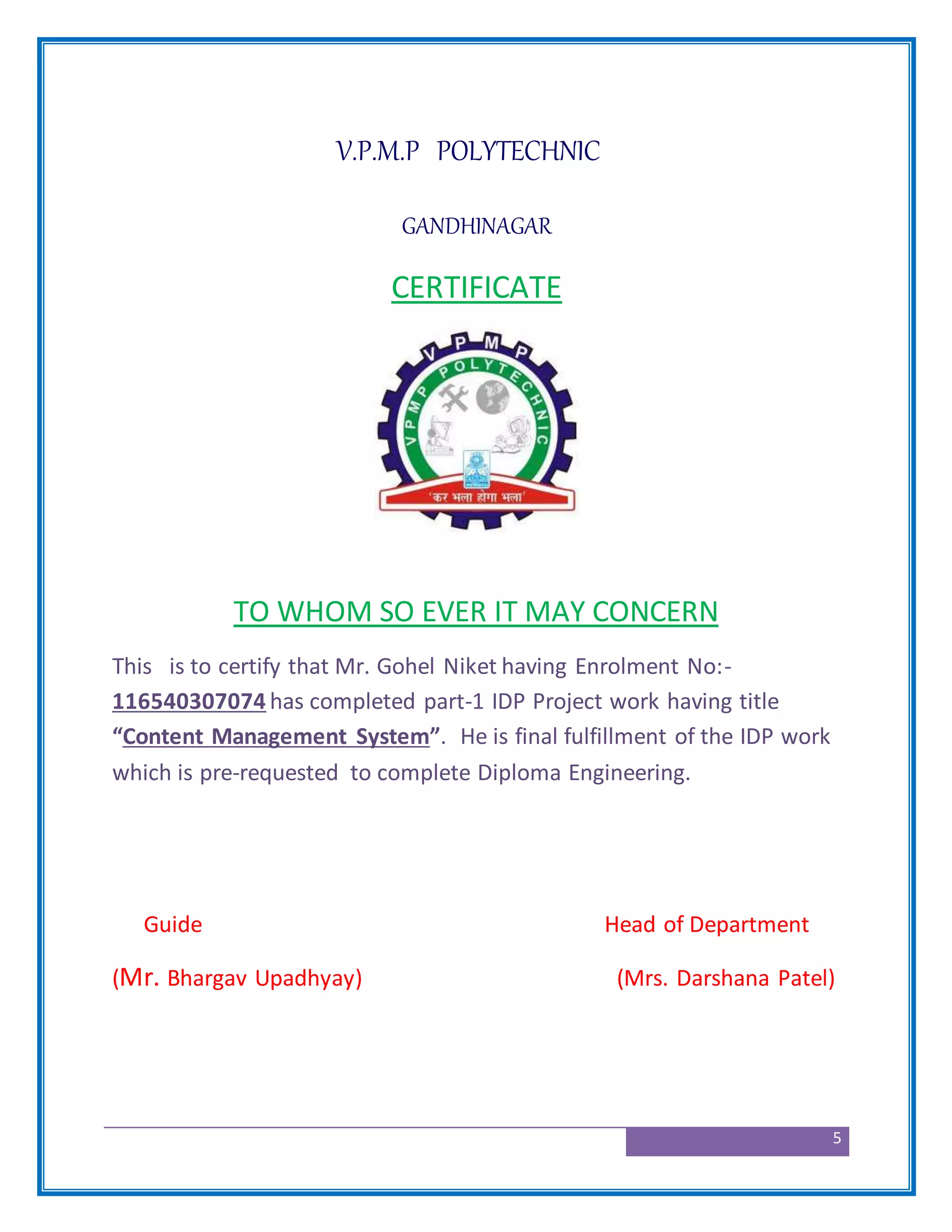 5
V.P.M.P POLYTECHNIC
GANDHINAGAR
CERTIFICATE
TO WHOM SO EVER IT MAY CONCERN
This is to certify that Mr. Gohel Niket having Enrolment No:-
116540307074 has completed part-1 IDP Project work having title
“Content Management System”. He is final fulfillment of the IDP work
which is pre-requested to complete Diploma Engineering.
Guide Head of Department
(Mr. Bhargav Upadhyay) (Mrs. Darshana Patel)
 