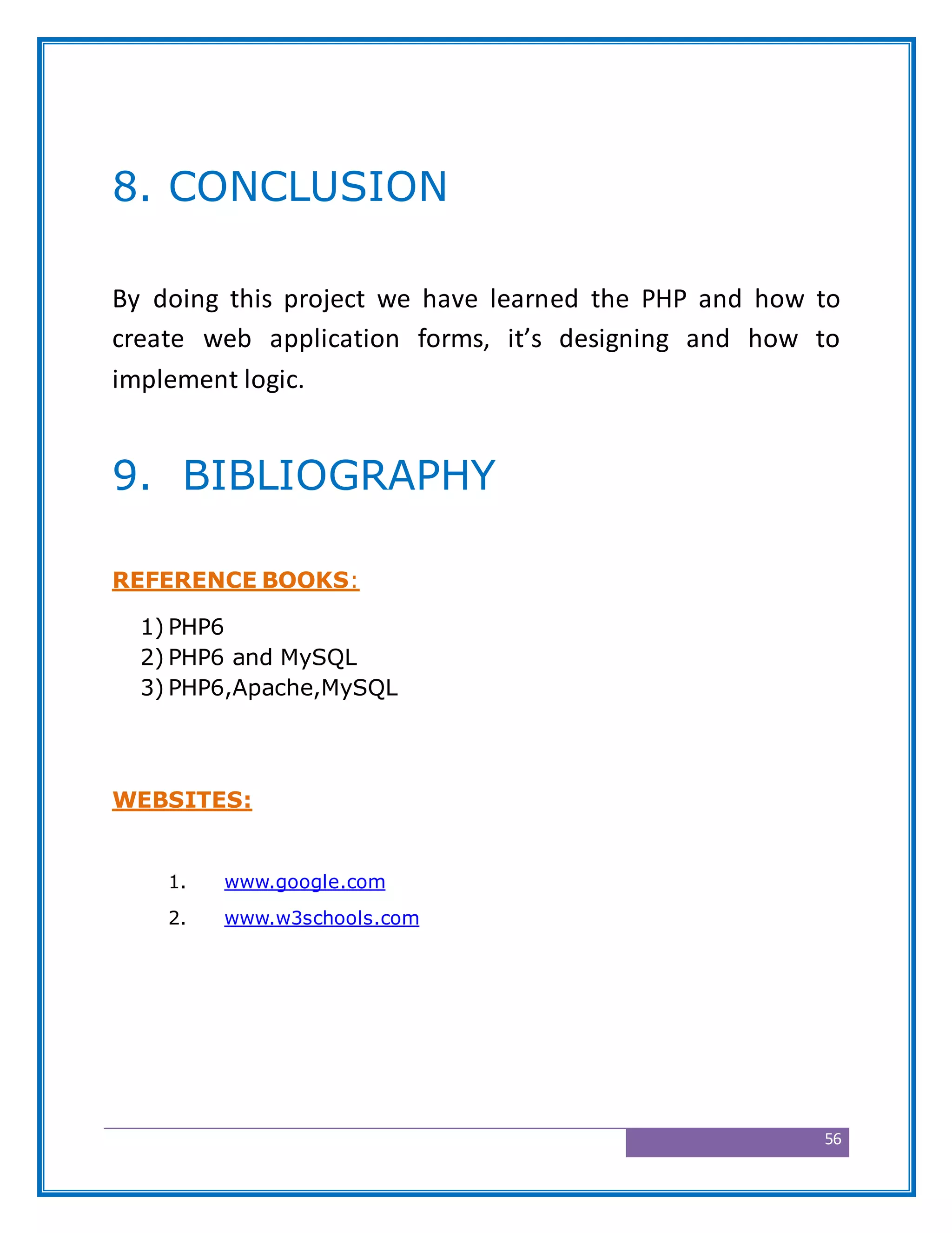 56
8. CONCLUSION
By doing this project we have learned the PHP and how to
create web application forms, it’s designing and how to
implement logic.
9. BIBLIOGRAPHY
REFERENCE BOOKS:
1) PHP6
2) PHP6 and MySQL
3) PHP6,Apache,MySQL
WEBSITES:
1. www.google.com
2. www.w3schools.com
 