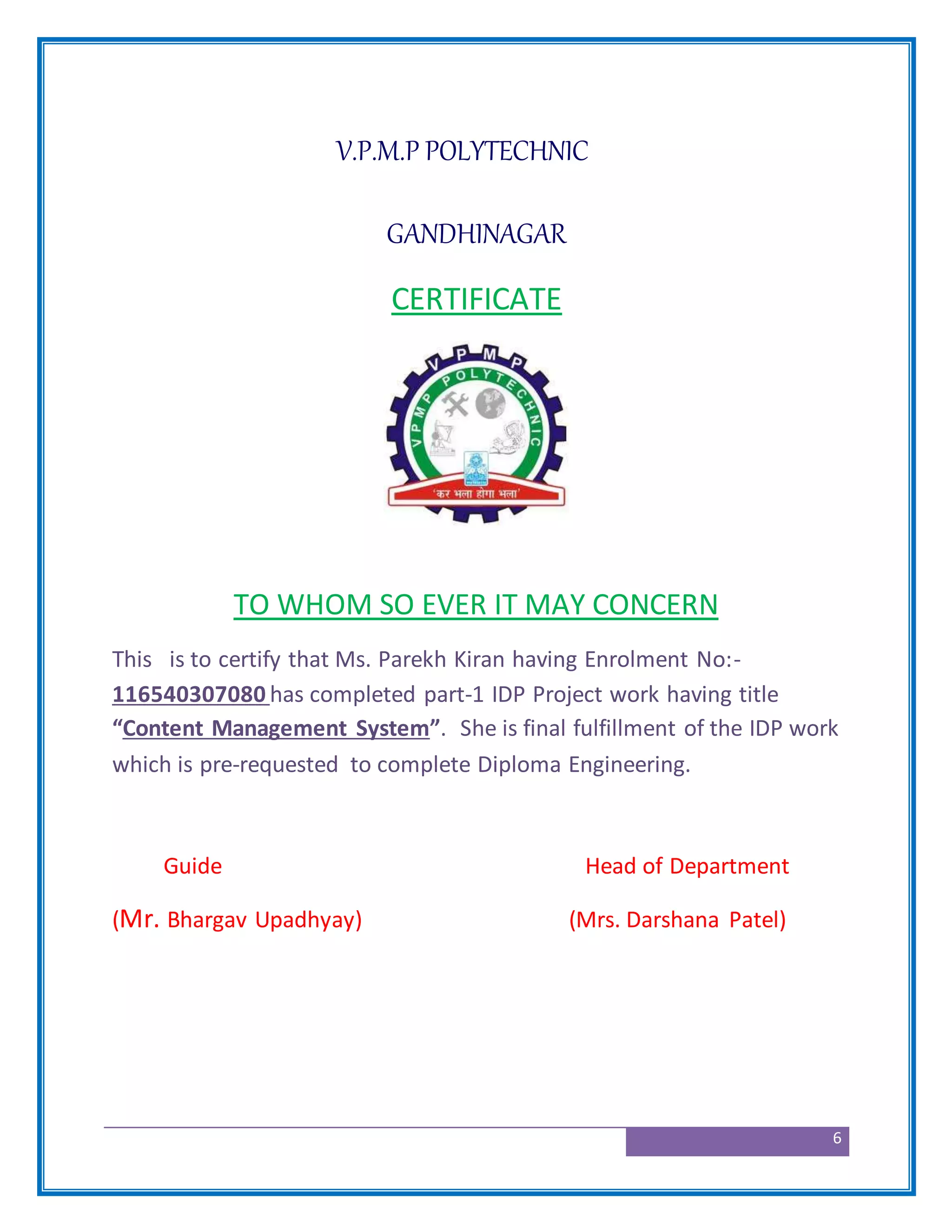 6
V.P.M.P POLYTECHNIC
GANDHINAGAR
CERTIFICATE
TO WHOM SO EVER IT MAY CONCERN
This is to certify that Ms. Parekh Kiran having Enrolment No:-
116540307080 has completed part-1 IDP Project work having title
“Content Management System”. She is final fulfillment of the IDP work
which is pre-requested to complete Diploma Engineering.
Guide Head of Department
(Mr. Bhargav Upadhyay) (Mrs. Darshana Patel)
 