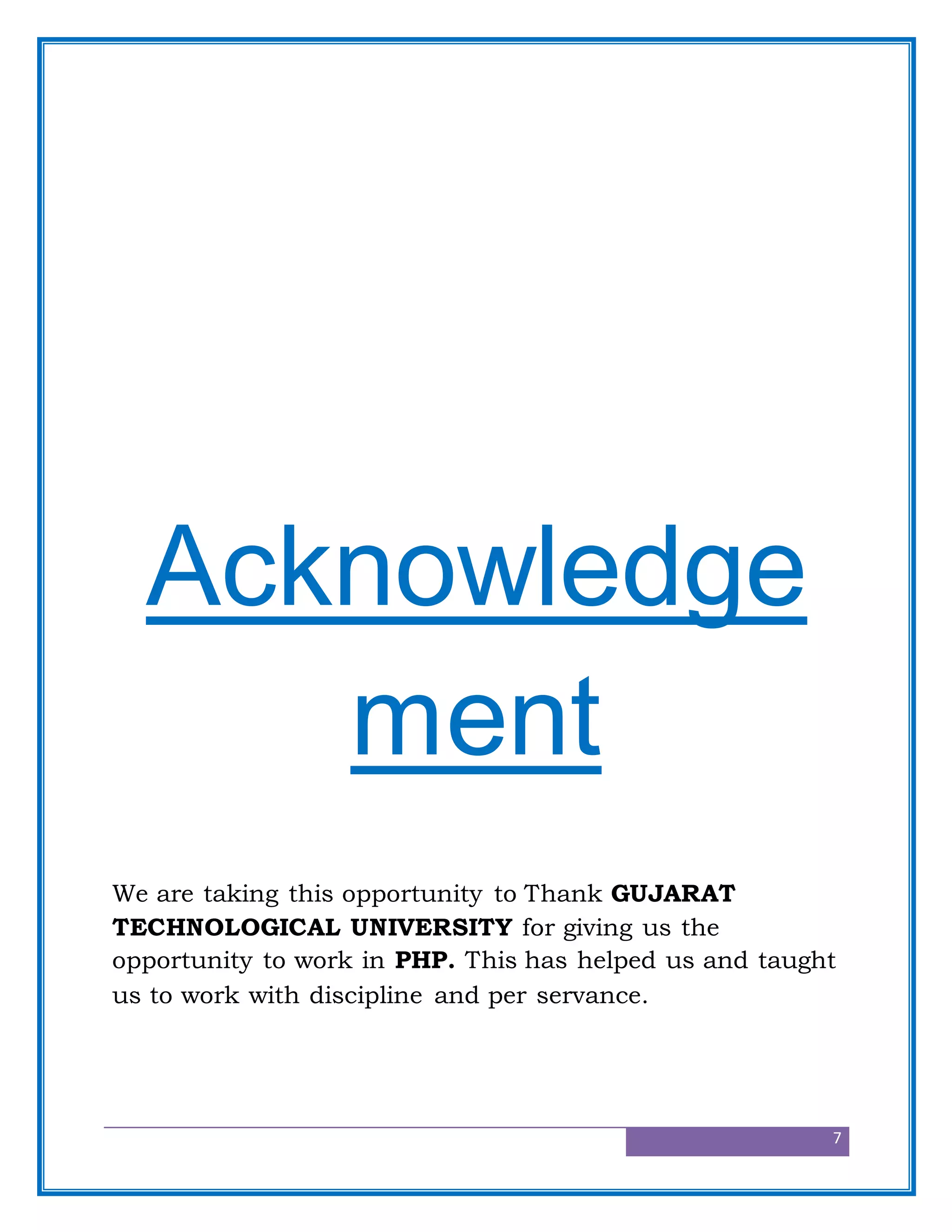 7
Acknowledge
ment
We are taking this opportunity to Thank GUJARAT
TECHNOLOGICAL UNIVERSITY for giving us the
opportunity to work in PHP. This has helped us and taught
us to work with discipline and per servance.
 