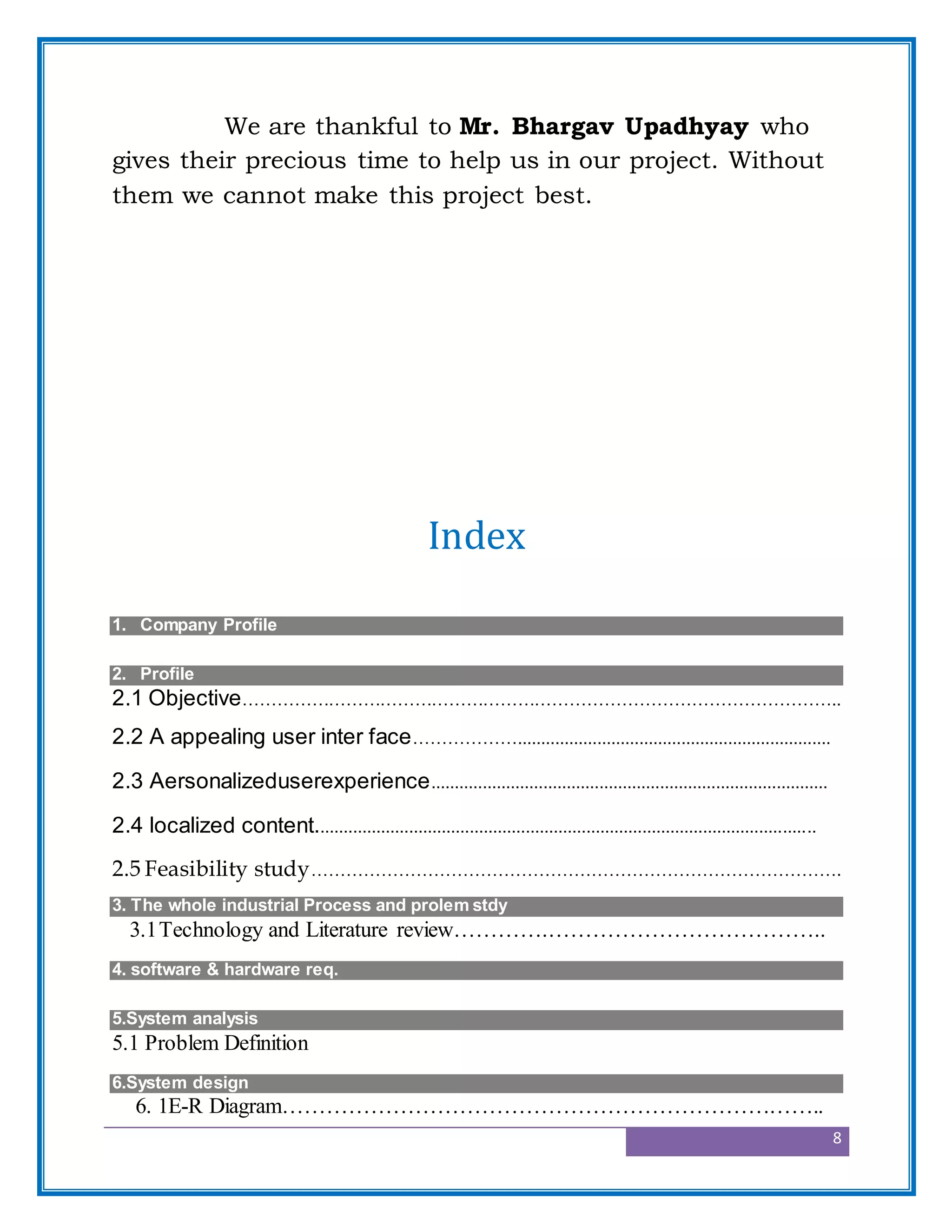 8
We are thankful to Mr. Bhargav Upadhyay who
gives their precious time to help us in our project. Without
them we cannot make this project best.
Index
1. Company Profile
Project
2. Profile
2.1 Objective…………………………………………………………………………………………..
2.2 A appealing user inter face………………...................................................................
2.3 Aersonalizeduserexperience.....................................................................................
2.4 localized content...........................................................................................................
2.5 Feasibility study……………………………………………………………………………….
3. The whole industrial Process and prolem stdy
3.1Technology and Literature review………….………………………………..
4. software & hardware req.
5.System analysis
5.1 Problem Definition
6.System design
6. 1E-R Diagram………………………………………………………………..
 