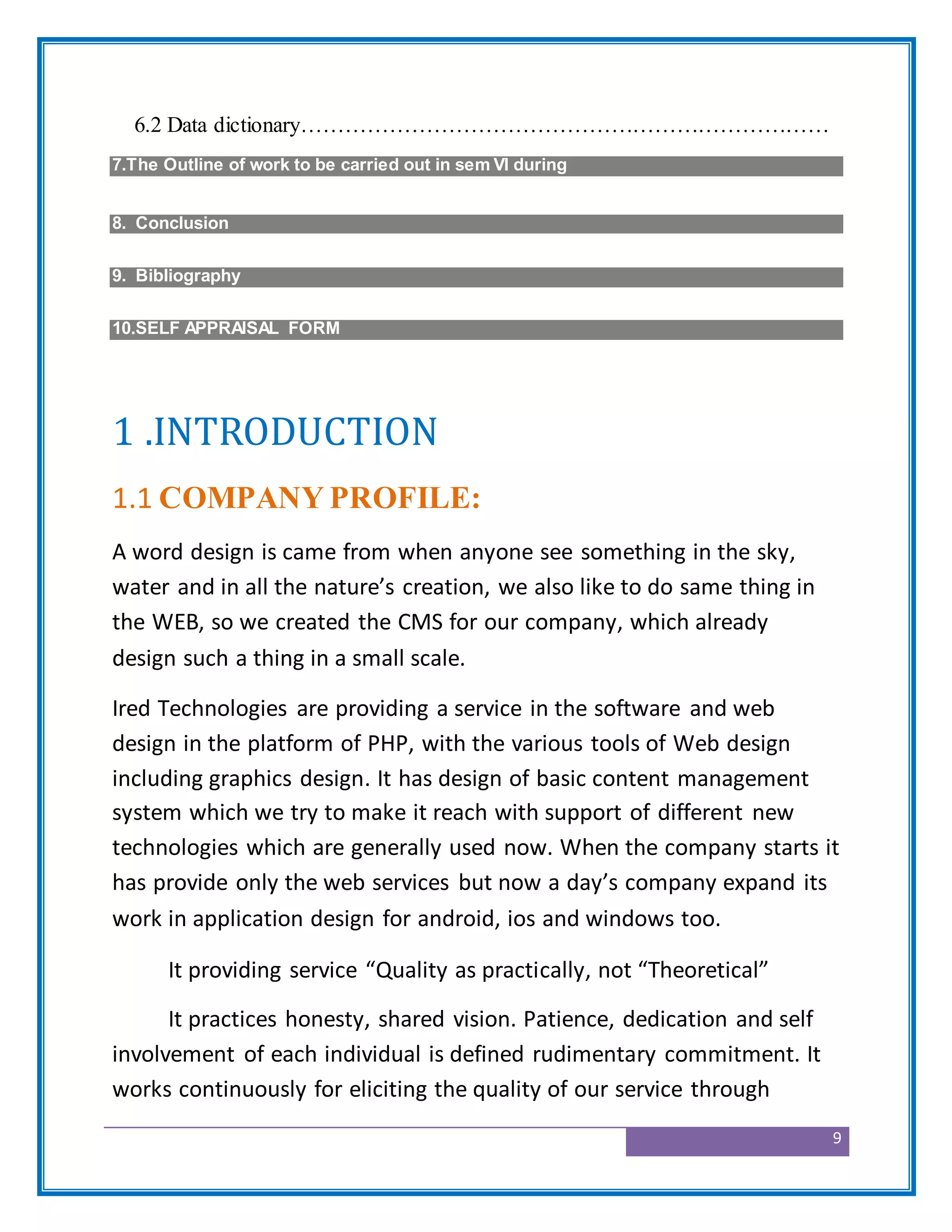 9
6.2 Data dictionary………………………………………………………………
7.The Outline of work to be carried out in sem VI during
8. Conclusion
9. Bibliography
10.SELF APPRAISAL FORM
1 .INTRODUCTION
1.1 COMPANY PROFILE:
A word design is came from when anyone see something in the sky,
water and in all the nature’s creation, we also like to do same thing in
the WEB, so we created the CMS for our company, which already
design such a thing in a small scale.
Ired Technologies are providing a service in the software and web
design in the platform of PHP, with the various tools of Web design
including graphics design. It has design of basic content management
system which we try to make it reach with support of different new
technologies which are generally used now. When the company starts it
has provide only the web services but now a day’s company expand its
work in application design for android, ios and windows too.
It providing service “Quality as practically, not “Theoretical”
It practices honesty, shared vision. Patience, dedication and self
involvement of each individual is defined rudimentary commitment. It
works continuously for eliciting the quality of our service through
 
