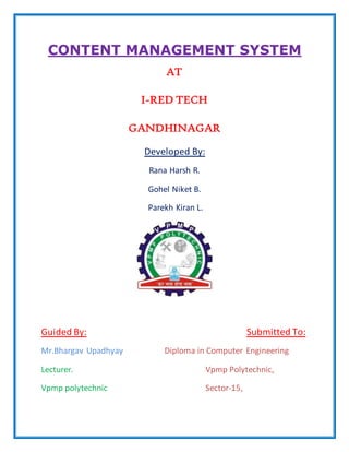 CONTENT MANAGEMENT SYSTEM
AT
I-RED TECH
GANDHINAGAR
Developed By:
Rana Harsh R.
Gohel Niket B.
Parekh Kiran L.
Guided By: Submitted To:
Mr.Bhargav Upadhyay Diploma in Computer Engineering
Lecturer. Vpmp Polytechnic,
Vpmp polytechnic Sector-15,
 
