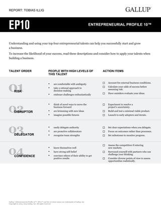 REPORT: TOBIAS ILLIG
Understanding and using your top four entrepreneurial talents can help you successfully start and grow
a business.
To increase the likelihood of your success, read these descriptions and consider how to apply your talents when
building a business.
TALENT ORDER PEOPLE WITH HIGH LEVELS OF
THIS TALENT
ACTION ITEMS
RISK
are comfortable with ambiguity•
take a rational approach to
decision-making
•
embrace challenges enthusiastically•
Account for external business conditions.
Calculate your odds of success before
assuming risk.
Have outsiders evaluate your ideas.
DISRUPTOR
think of novel ways to move the
business forward
•
are brimming with new ideas•
imagine possible futures•
Experiment to resolve a
project’s uncertainty.
Build and test a minimal viable product.
Launch to early adopters and iterate.
DELEGATOR
easily delegate authority•
are proactive collaborators•
recognize team strengths•
Set clear expectations when you delegate.
Focus on outcomes rather than processes.
Set milestones to monitor progress.
CONFIDENCE
know themselves well•
have strong self-belief•
convince others of their ability to get
positive results
•
Assess the competition if entering
new markets.
Surround yourself with partners who can
challenge your thinking.
Consider diverse points of view to assess
opportunities realistically.
Gallup
®
, Entrepreneurial Profile 10™, EP10™ and the 10 talent names are trademarks of Gallup, Inc.
Copyright © 2013, 2015 Gallup, Inc. All rights reserved.
 