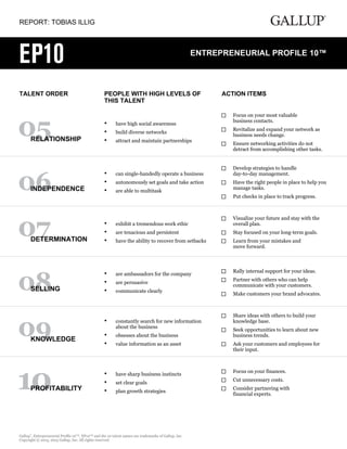 REPORT: TOBIAS ILLIG
TALENT ORDER PEOPLE WITH HIGH LEVELS OF
THIS TALENT
ACTION ITEMS
RELATIONSHIP
have high social awareness•
build diverse networks•
attract and maintain partnerships•
Focus on your most valuable
business contacts.
Revitalize and expand your network as
business needs change.
Ensure networking activities do not
detract from accomplishing other tasks.
INDEPENDENCE
can single-handedly operate a business•
autonomously set goals and take action•
are able to multitask•
Develop strategies to handle
day-to-day management.
Have the right people in place to help you
manage tasks.
Put checks in place to track progress.
DETERMINATION
exhibit a tremendous work ethic•
are tenacious and persistent•
have the ability to recover from setbacks•
Visualize your future and stay with the
overall plan.
Stay focused on your long-term goals.
Learn from your mistakes and
move forward.
SELLING
are ambassadors for the company•
are persuasive•
communicate clearly•
Rally internal support for your ideas.
Partner with others who can help
communicate with your customers.
Make customers your brand advocates.
KNOWLEDGE
constantly search for new information
about the business
•
obsesses about the business•
value information as an asset•
Share ideas with others to build your
knowledge base.
Seek opportunities to learn about new
business trends.
Ask your customers and employees for
their input.
PROFITABILITY
have sharp business instincts•
set clear goals•
plan growth strategies•
Focus on your finances.
Cut unnecessary costs.
Consider partnering with
financial experts.
Gallup
®
, Entrepreneurial Profile 10™, EP10™ and the 10 talent names are trademarks of Gallup, Inc.
Copyright © 2013, 2015 Gallup, Inc. All rights reserved.
 