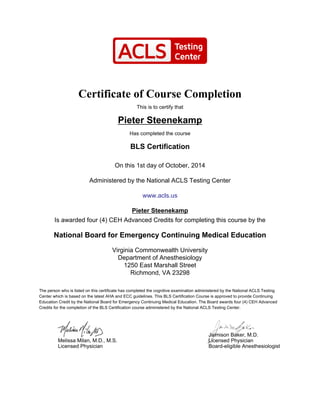 Certificate of Course Completion
This is to certify that
Pieter Steenekamp
Has completed the course
BLS Certification
On this 1st day of October, 2014
Administered by the National ACLS Testing Center
www.acls.us
Pieter Steenekamp
Is awarded four (4) CEH Advanced Credits for completing this course by the
National Board for Emergency Continuing Medical Education
Virginia Commonwealth University
Department of Anesthesiology
1250 East Marshall Street
Richmond, VA 23298
The person who is listed on this certificate has completed the cognitive examination administered by the National ACLS Testing
Center which is based on the latest AHA and ECC guidelines. This BLS Certification Course is approved to provide Continuing
Education Credit by the National Board for Emergency Continuing Medical Education. The Board awards four (4) CEH Advanced
Credits for the completion of the BLS Certification course administered by the National ACLS Testing Center.
Melissa Milan, M.D., M.S.
Licensed Physician
Jaimison Baker, M.D.
Licensed Physician
Board-eligible Anesthesiologist
 