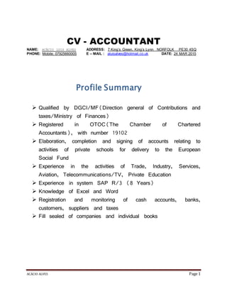 ACÁCIO ALVES Page 1
CV - ACCOUNTANT
NAME: ACÁCIO LUIS ALVES ADDRESS: 7 King’s Green, King’s Lynn NORFOLK PE30 4SQ
PHONE: Mobile: 07925660005 E – MAIL : aluisalves@hotmail.co.uk DATE: 24 MAR 2015
Profile Summary
 Qualified by DGCI/MF(Direction general of Contributions and
taxes/Ministry of Finances)
 Registered in OTOC(The Chamber of Chartered
Accountants), with number 19102
 Elaboration, completion and signing of accounts relating to
activities of private schools for delivery to the European
Social Fund
 Experience in the activities of Trade, Industry, Services,
Aviation, Telecommunications/TV, Private Education
 Experience in system SAP R/3 (8 Years)
 Knowledge of Excel and Word
 Registration and monitoring of cash accounts, banks,
customers, suppliers and taxes
 Fill sealed of companies and individual books
 