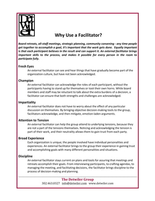 Why	Use	a	Facilitator?	
	
Board	retreats,	all-staff	meetings,	strategic	planning,	community	convening	-	any	time	people	
get	together	to	accomplish	a	goal,	it’s	important	that	the	work	gets	done.		Equally	important	
is	that	each	participant	believes	in	the	result	and	can	support	it.	An	external	facilitator	brings	
important	 skills	 to	 the	 process,	 and	 makes	 it	 possible	 for	 every	 person	 in	 the	 room	 to	
participate	fully.	
	
Fresh	Eyes	
An	external	facilitator	can	see	and	hear	things	that	have	gradually	become	part	of	the	
organization	culture,	but	have	not	been	acknowledged.		
	
Champion	
An	external	facilitator	can	acknowledge	the	roles	of	each	participant,	without	the	
participants	having	to	stand	up	for	themselves	or	toot	their	own	horns.	While	board	
members	and	staff	may	be	reluctant	to	talk	about	the	extra	burdens	of	a	decision,	a	
facilitator	can	ensure	that	both	strengths	and	challenges	are	acknowledged.	
	
Impartiality	
An	external	facilitator	does	not	have	to	worry	about	the	effect	of	any	particular	
discussion	on	themselves.	By	bringing	objective	decision-making	tools	to	the	group,	
facilitators	acknowledge,	and	then	mitigate,	emotion-laden	arguments.		
	
Attention	to	Tension	
An	external	facilitator	can	help	the	group	attend	to	underlying	tensions,	because	they	
are	not	a	part	of	the	tensions	themselves.	Noticing	and	acknowledging	the	tension	is	
part	of	their	work,	and	their	neutrality	allows	them	to	gain	trust	from	each	party.		
	
Broad	Experience	
Each	organization	is	unique;	the	people	involved	have	individual	personalities	and	
experiences.	An	external	facilitator	brings	to	the	group	their	experience	in	gaining	trust	
and	accomplishing	goals	with	many	different	personalities	and	situations.		
	
Discipline	
An	external	facilitator	stays	current	on	plans	and	tools	for	assuring	that	meetings	and	
retreats	accomplish	their	goals.	From	interviewing	participants,	to	crafting	agendas,	to	
managing	the	meeting,	and	facilitating	decisions,	the	facilitator	brings	discipline	to	the	
process	of	decision-making	and	planning.			
	
The	Detwiler	Group	
302.463.0327			info@detwiler.com			www.detwiler.com	
 