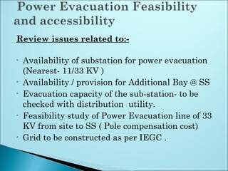 Review issues related to:-
• Availability of substation for power evacuation
(Nearest- 11/33 KV )
• Availability / provision for Additional Bay @ SS
• Evacuation capacity of the sub-station- to be
checked with distribution  utility.
• Feasibility study of Power Evacuation line of 33
KV from site to SS ( Pole compensation cost)
• Grid to be constructed as per IEGC .
 