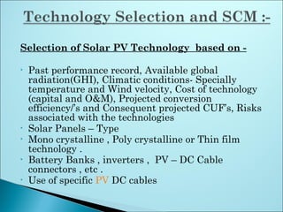 Selection of Solar PV Technology based on -
• Past performance record, Available global
radiation(GHI), Climatic conditions- Specially
temperature and Wind velocity, Cost of technology
(capital and O&M), Projected conversion
efficiency/’s and Consequent projected CUF’s, Risks
associated with the technologies
• Solar Panels – Type
• Mono crystalline , Poly crystalline or Thin film
technology .
• Battery Banks , inverters , PV – DC Cable
connectors , etc .
• Use of specific PV DC cables
 